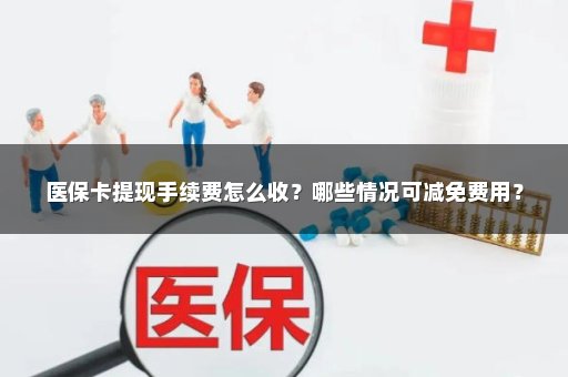 医保卡提现手续费怎么收？哪些情况可减免费用？